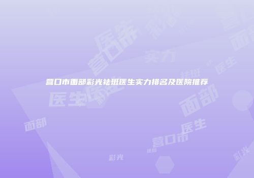 营口市面部彩光祛斑医生实力排名及医院推荐