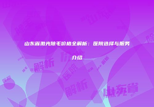 山东省激光除毛价格全解析：医院选择与服务介绍