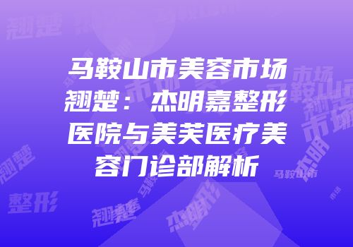 马鞍山市美容市场翘楚：杰明嘉整形医院与美芙医疗美容门诊部解析