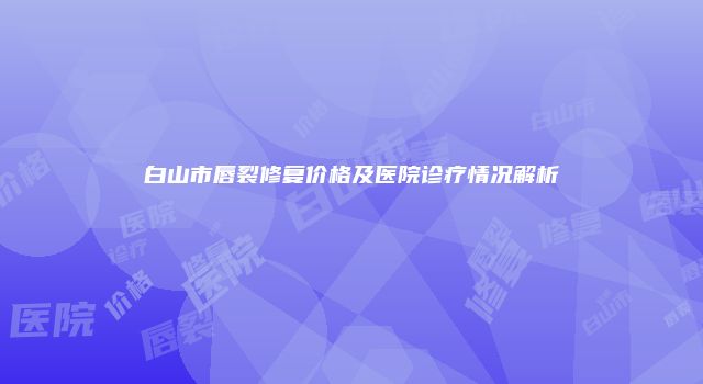 白山市唇裂修复价格及医院诊疗情况解析