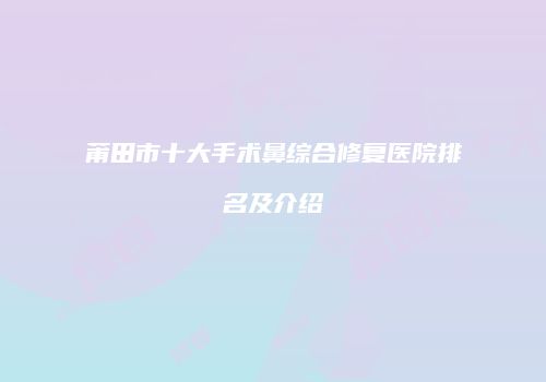 莆田市十大手术鼻综合修复医院排名及介绍