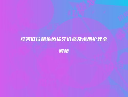 红河低位阻生齿拔牙价格及术后护理全解析