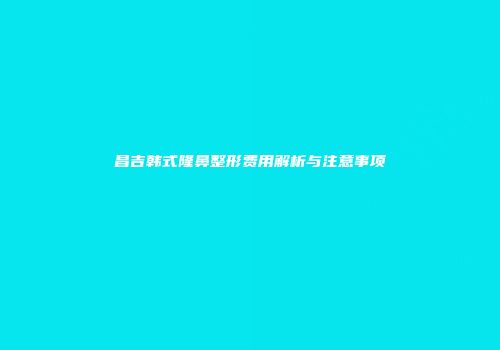 昌吉韩式隆鼻整形费用解析与注意事项