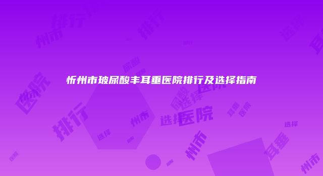 忻州市玻尿酸丰耳垂医院排行及选择指南
