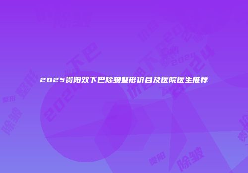 2025贵阳双下巴除皱整形价目及医院医生推荐