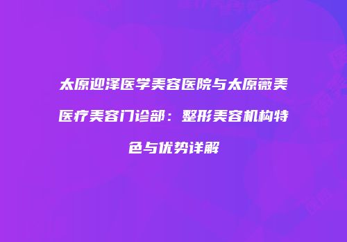 太原迎泽医学美容医院与太原薇美医疗美容门诊部：整形美容机构特色与优势详解