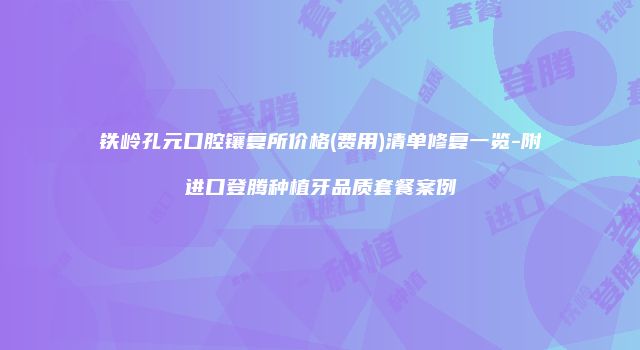 铁岭孔元口腔镶复所价格(费用)清单修复一览-附进口登腾种植牙品质套餐案例