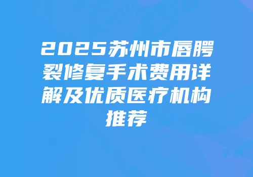 2025苏州市唇腭裂修复手术费用详解及优质医疗机构推荐