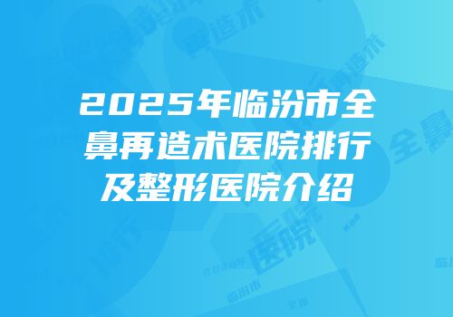2025年临汾市全鼻再造术医院排行及整形医院介绍