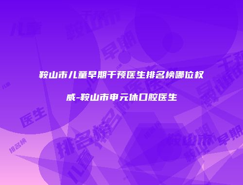 鞍山市儿童早期干预医生排名榜哪位权威-鞍山市申元休口腔医生