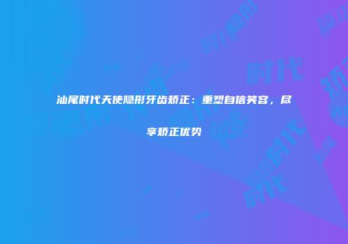 汕尾时代天使隐形牙齿矫正：重塑自信笑容，尽享矫正优势