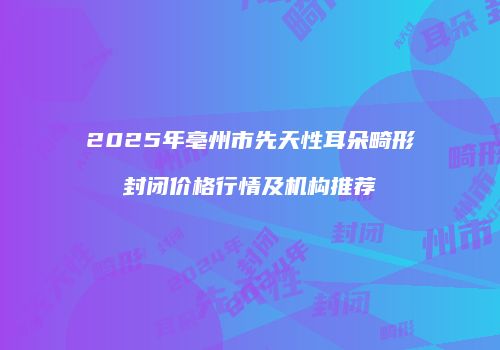 2025年亳州市先天性耳朵畸形封闭价格行情及机构推荐