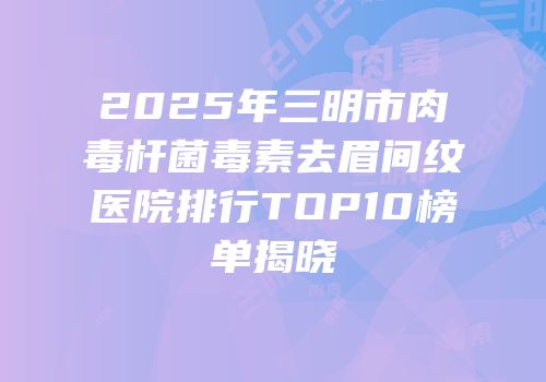 2025年三明市肉毒杆菌毒素去眉间纹医院排行TOP10榜单揭晓