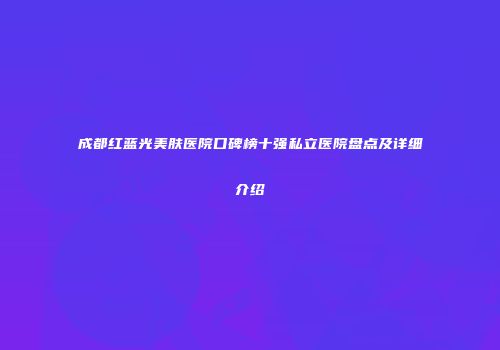 成都红蓝光美肤医院口碑榜十强私立医院盘点及详细介绍