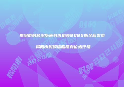揭阳市射频溶脂瘦身价格表2025版全新发布-揭阳市射频溶脂瘦身价格行情