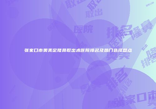 张家口市奥美定隆鼻取出术医院排名及热门选择盘点