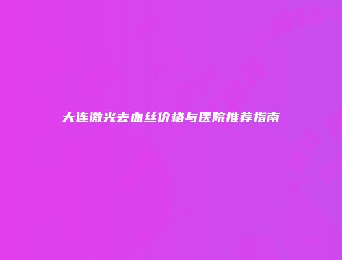 大连激光去血丝价格与医院推荐指南