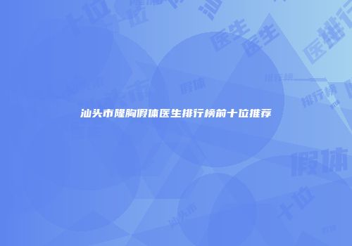 汕头市隆胸假体医生排行榜前十位推荐