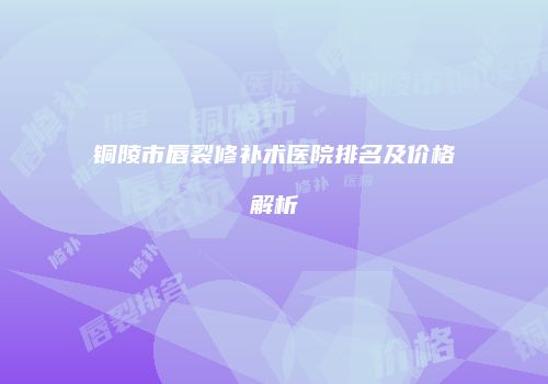 铜陵市唇裂修补术医院排名及价格解析