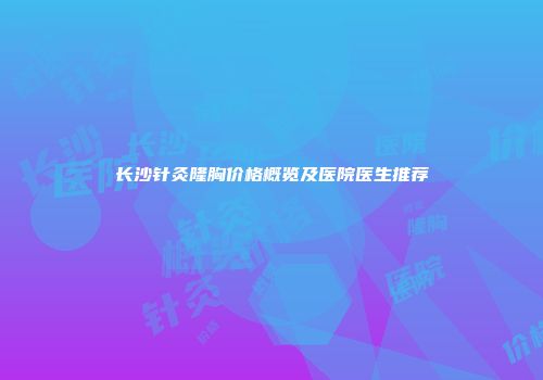 长沙针灸隆胸价格概览及医院医生推荐