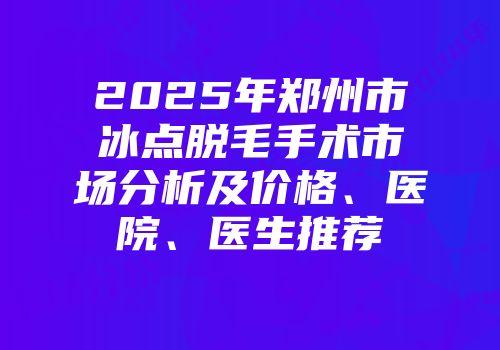 2025年郑州市冰点脱毛手术市场分析及价格、医院、医生推荐
