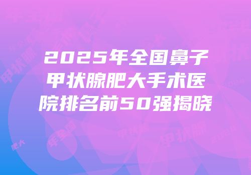 2025年全国鼻子甲状腺肥大手术医院排名前50强揭晓