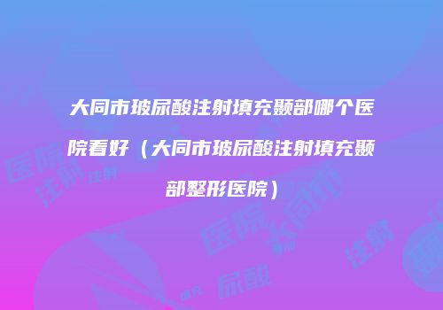 大同市玻尿酸注射填充颞部哪个医院看好（大同市玻尿酸注射填充颞部整形医院）