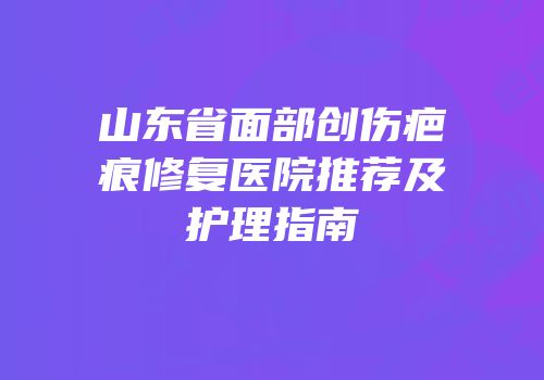 山东省面部创伤疤痕修复医院推荐及护理指南