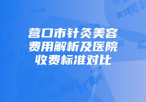 营口市针灸美容费用解析及医院收费标准对比