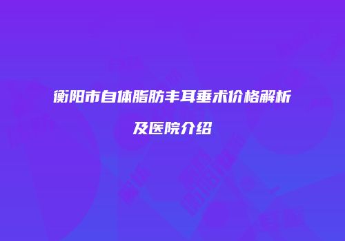 衡阳市自体脂肪丰耳垂术价格解析及医院介绍
