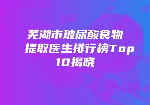 芜湖市玻尿酸食物提取医生排行榜Top10揭晓