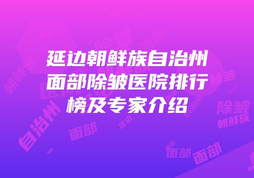 延边朝鲜族自治州面部除皱医院排行榜及专家介绍