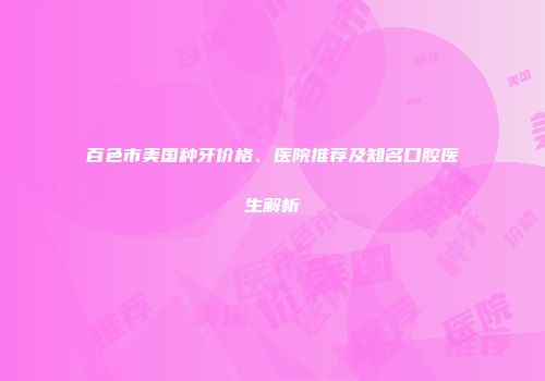 百色市美国种牙价格、医院推荐及知名口腔医生解析