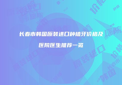 长春市韩国原装进口种植牙价格及医院医生推荐一览
