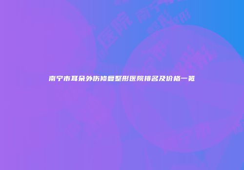 南宁市耳朵外伤修复整形医院排名及价格一览