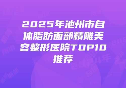 2025年池州市自体脂肪面部精雕美容整形医院TOP10推荐