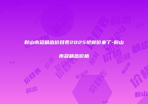 鞍山市冠龋齿价目表2025抢鲜价来了-鞍山市冠龋齿价格