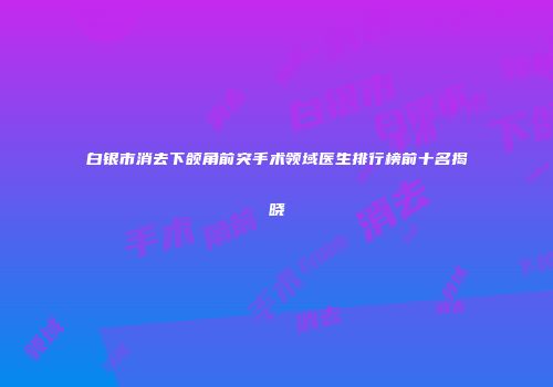 白银市消去下颌角前突手术领域医生排行榜前十名揭晓