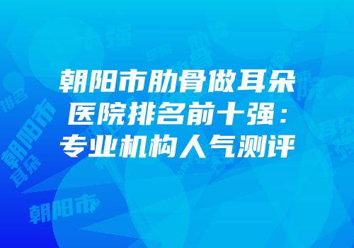 朝阳市肋骨做耳朵医院排名前十强：专业机构人气测评