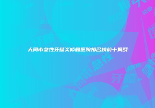 大同市急性牙髓炎修复医院排名榜前十揭晓