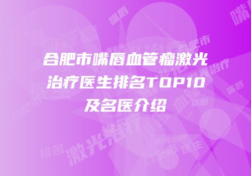 合肥市嘴唇血管瘤激光治疗医生排名TOP10及名医介绍