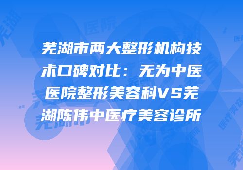 芜湖市两大整形机构技术口碑对比：无为中医医院整形美容科VS芜湖陈伟中医疗美容诊所