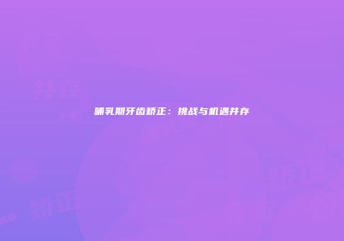 哺乳期牙齿矫正：挑战与机遇并存