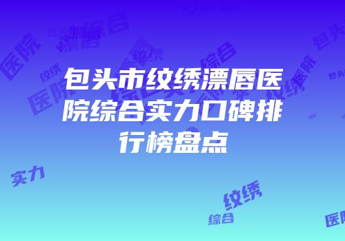 包头市纹绣漂唇医院综合实力口碑排行榜盘点