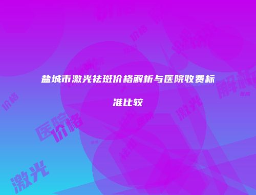 盐城市激光祛斑价格解析与医院收费标准比较