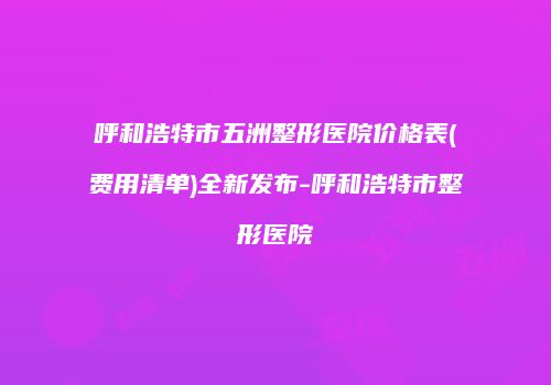 呼和浩特市五洲整形医院价格表(费用清单)全新发布-呼和浩特市整形医院