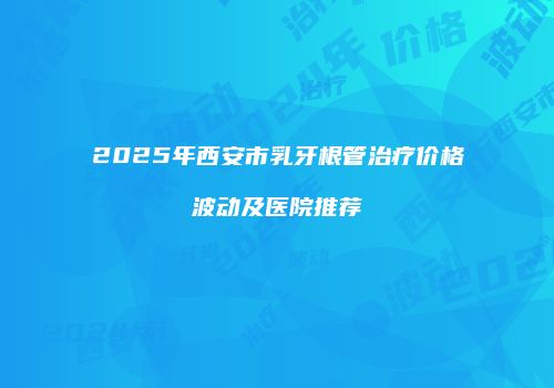 2025年西安市乳牙根管治疗价格波动及医院推荐
