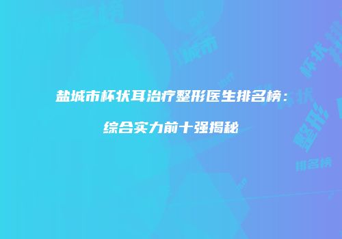 盐城市杯状耳治疗整形医生排名榜：综合实力前十强揭秘