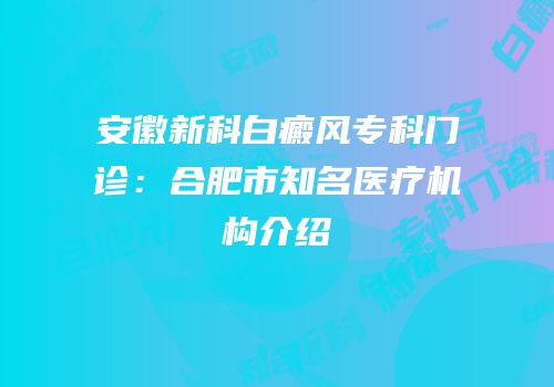 安徽新科白癜风专科门诊：合肥市知名医疗机构介绍