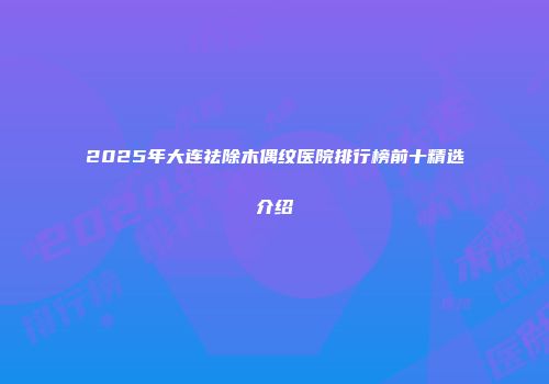 2025年大连祛除木偶纹医院排行榜前十精选介绍